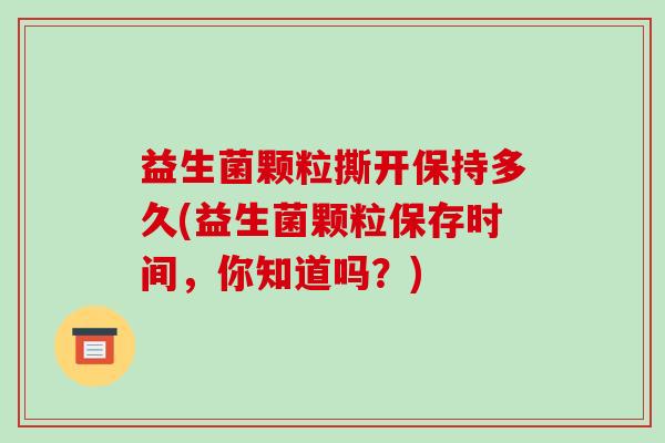 益生菌颗粒撕开保持多久(益生菌颗粒保存时间，你知道吗？)