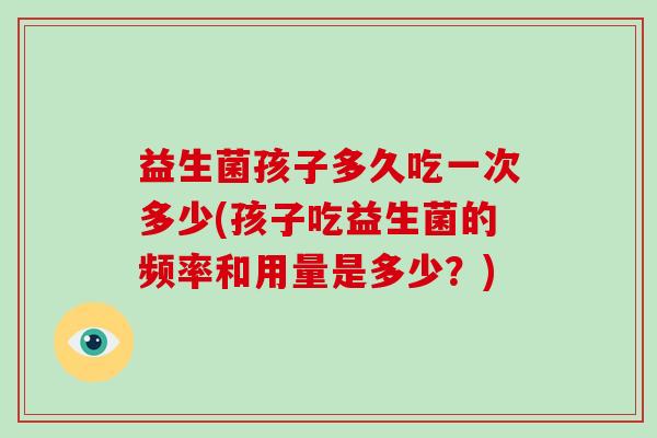 益生菌孩子多久吃一次多少(孩子吃益生菌的频率和用量是多少？)