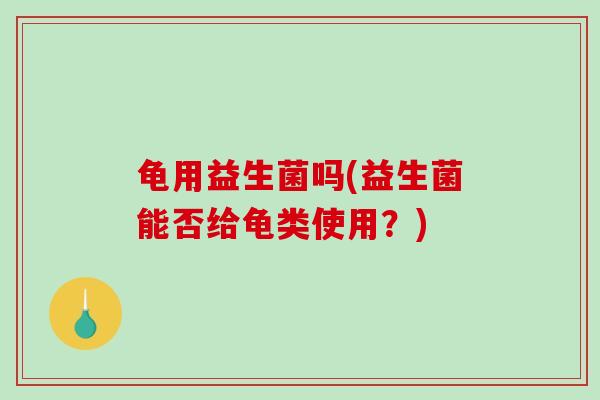 龟用益生菌吗(益生菌能否给龟类使用？)