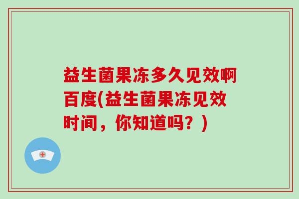 益生菌果冻多久见效啊百度(益生菌果冻见效时间,你知道吗?) 益生菌果冻多久见效啊百度(益生菌果冻见效时间,你知道吗?)