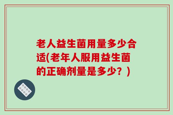老人益生菌用量多少合适(老年人服用益生菌的正确剂量是多少？)