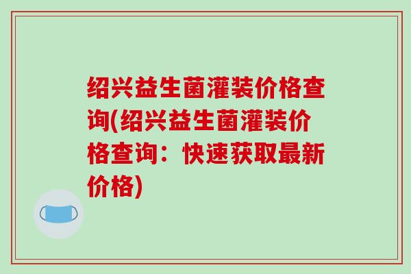 绍兴益生菌灌装价格查询(绍兴益生菌灌装价格查询：快速获取最新价格)