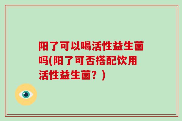 阳了可以喝活性益生菌吗(阳了可否搭配饮用活性益生菌？)
