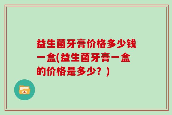 益生菌牙膏价格多少钱一盒(益生菌牙膏一盒的价格是多少？)