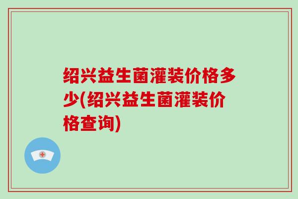 绍兴益生菌灌装价格多少(绍兴益生菌灌装价格查询)