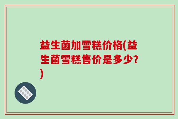 益生菌加雪糕价格(益生菌雪糕售价是多少？)