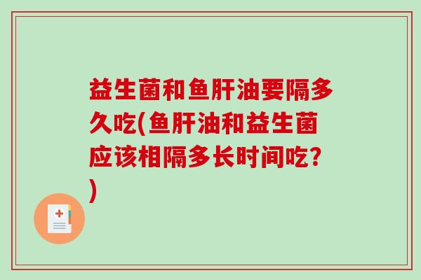 益生菌和鱼油要隔多久吃(鱼油和益生菌应该相隔多长时间吃？)