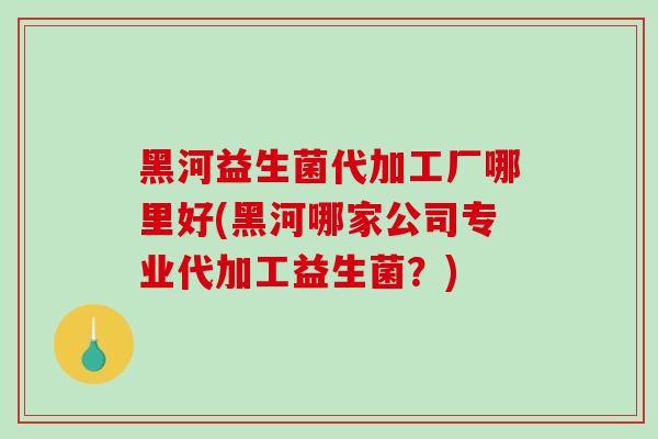 黑河益生菌代加工厂哪里好(黑河哪家公司专业代加工益生菌？)