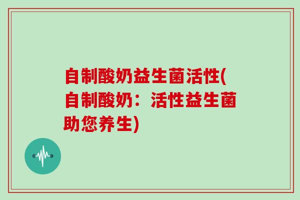 自制酸奶益生菌活性(自制酸奶：活性益生菌助您养生)