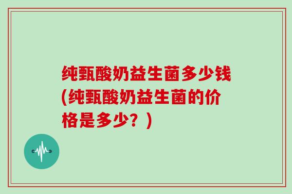 纯甄酸奶益生菌多少钱(纯甄酸奶益生菌的价格是多少？)