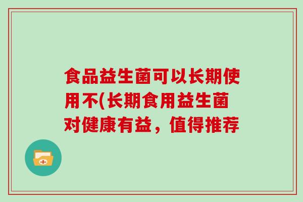 食品益生菌可以长期使用不(长期食用益生菌对健康有益，值得推荐