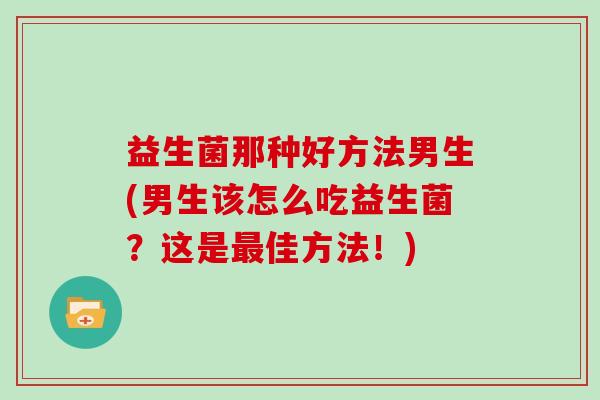 益生菌那种好方法男生(男生该怎么吃益生菌？这是佳方法！)