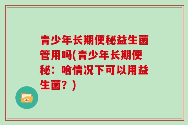 青少年长期便秘益生菌管用吗(青少年长期便秘：啥情况下可以用益生菌？)