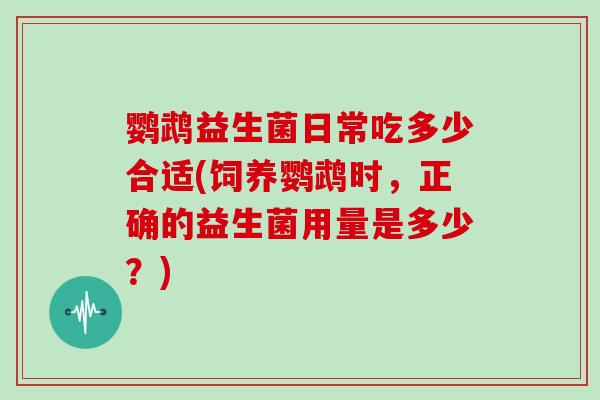 鹦鹉益生菌日常吃多少合适(饲养鹦鹉时，正确的益生菌用量是多少？)