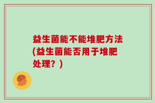 益生菌能不能堆肥方法(益生菌能否用于堆肥处理？)