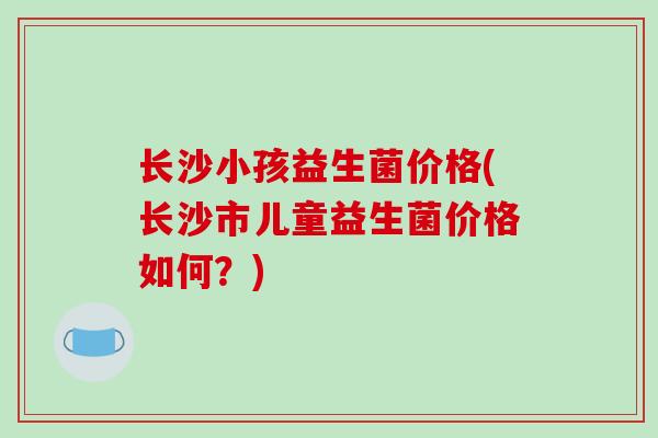 长沙小孩益生菌价格(长沙市儿童益生菌价格如何？)