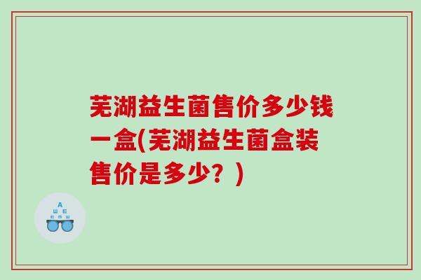 芜湖益生菌售价多少钱一盒(芜湖益生菌盒装售价是多少？)