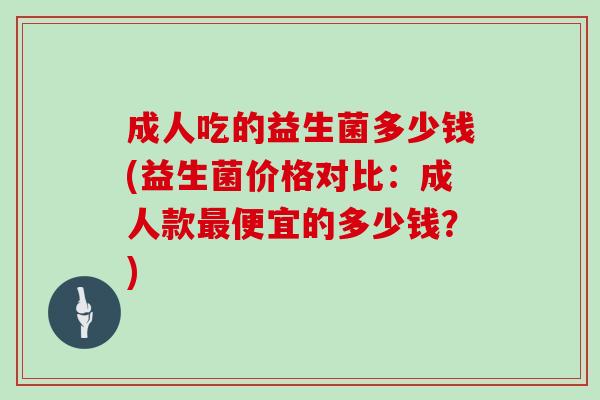 成人吃的益生菌多少钱(益生菌价格对比：成人款最便宜的多少钱？)
