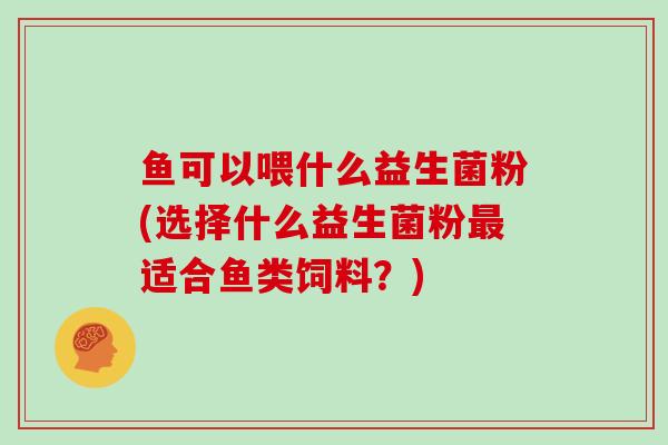 鱼可以喂什么益生菌粉(选择什么益生菌粉最适合鱼类饲料？)