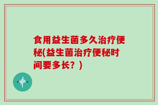 食用益生菌多久治疗便秘(益生菌治疗便秘时间要多长？)