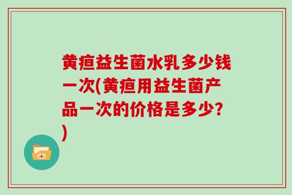 黄疸益生菌水乳多少钱一次(黄疸用益生菌产品一次的价格是多少？)