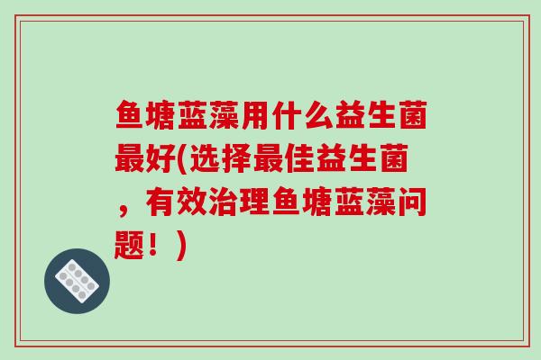 鱼塘蓝藻用什么益生菌好(选择佳益生菌，有效理鱼塘蓝藻问题！)