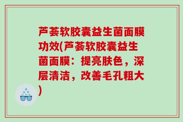 芦荟软胶囊益生菌面膜功效(芦荟软胶囊益生菌面膜：提亮肤色，深层清洁，改善毛孔粗大)