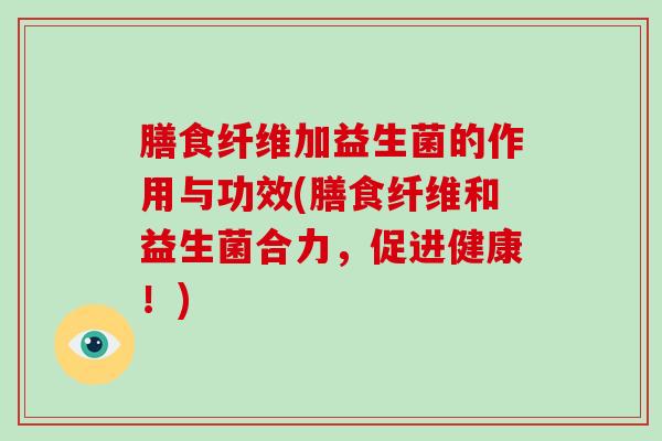 膳食纤维加益生菌的作用与功效(膳食纤维和益生菌合力，促进健康！)