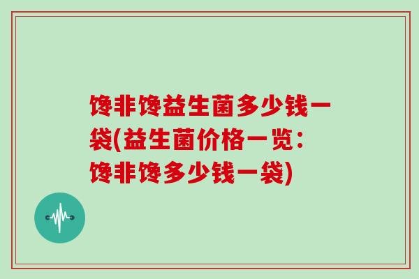 馋非馋益生菌多少钱一袋(益生菌价格一览：馋非馋多少钱一袋)