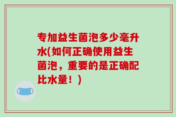 专加益生菌泡多少毫升水(如何正确使用益生菌泡，重要的是正确配比水量！)