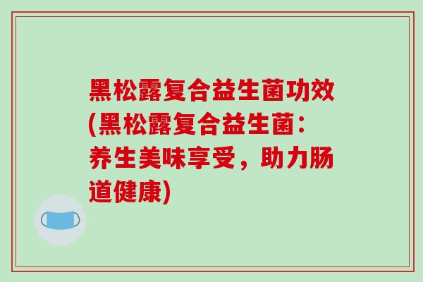 黑松露复合益生菌功效(黑松露复合益生菌：养生美味享受，助力肠道健康)