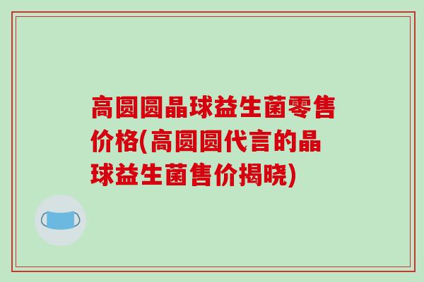 高圆圆晶球益生菌零售价格(高圆圆代言的晶球益生菌售价揭晓)