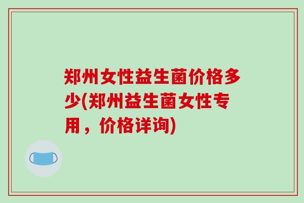 郑州女性益生菌价格多少(郑州益生菌女性专用，价格详询)