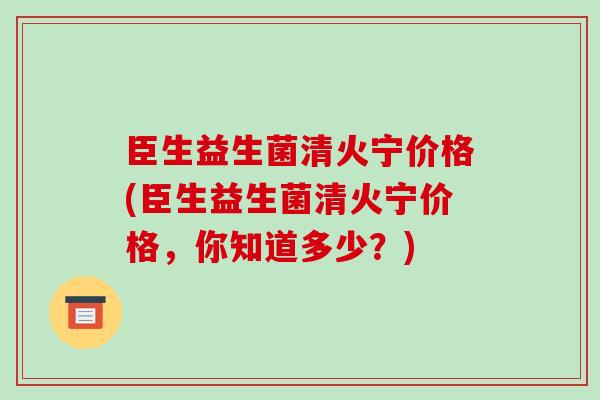 臣生益生菌清火宁价格(臣生益生菌清火宁价格，你知道多少？)