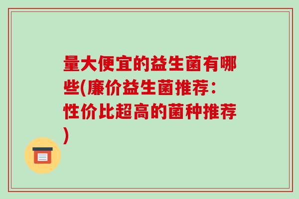 量大便宜的益生菌有哪些(廉价益生菌推荐：性价比超高的菌种推荐)