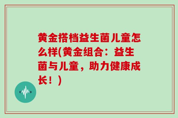 黄金搭档益生菌儿童怎么样(黄金组合：益生菌与儿童，助力健康成长！)