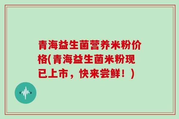 青海益生菌营养米粉价格(青海益生菌米粉现已上市，快来尝鲜！)