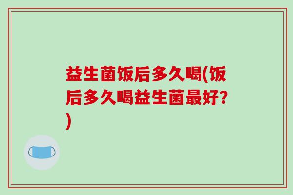 益生菌饭后多久喝(饭后多久喝益生菌最好？)