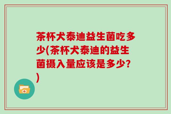 茶杯犬泰迪益生菌吃多少(茶杯犬泰迪的益生菌摄入量应该是多少？)