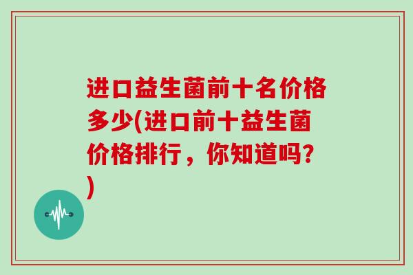 进口益生菌前十名价格多少(进口前十益生菌价格排行，你知道吗？)
