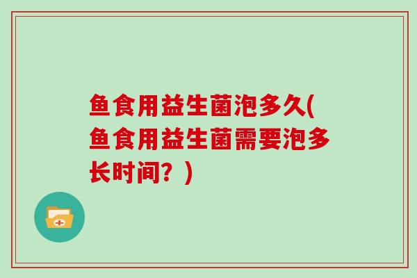 鱼食用益生菌泡多久(鱼食用益生菌需要泡多长时间？)