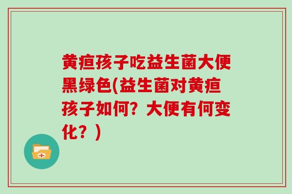 黄疸孩子吃益生菌大便黑绿色(益生菌对黄疸孩子如何？大便有何变化？)