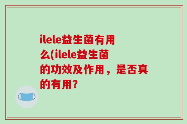 ilele益生菌有用么(ilele益生菌的功效及作用，是否真的有用？