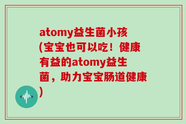 atomy益生菌小孩(宝宝也可以吃！健康有益的atomy益生菌，助力宝宝肠道健康)