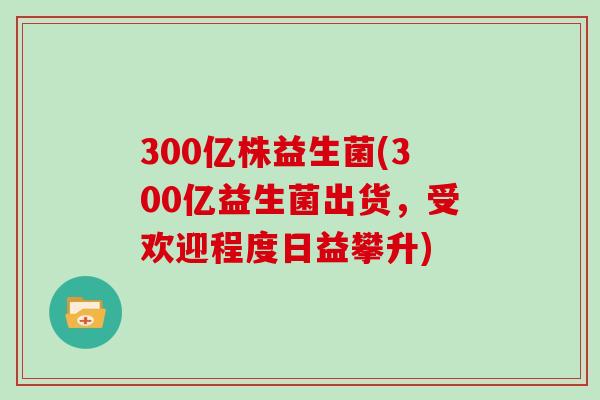 300亿株益生菌(300亿益生菌出货，受欢迎程度日益攀升)