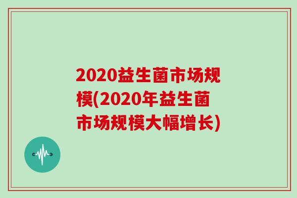 2020益生菌市场规模(2020年益生菌市场规模大幅增长)