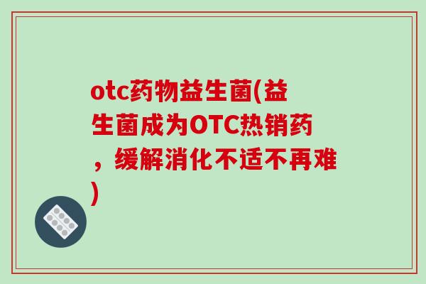 otc药物益生菌(益生菌成为OTC热销药，缓解消化不适不再难)