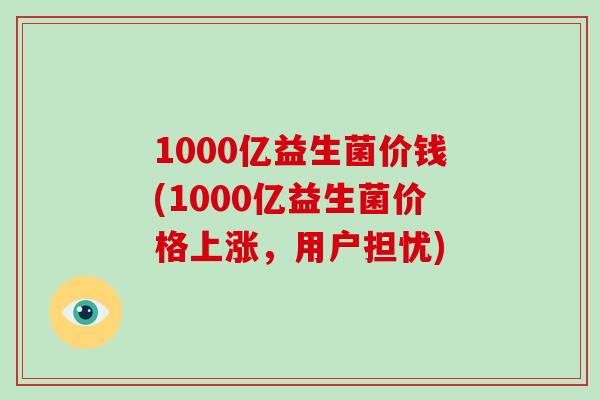 1000亿益生菌价钱(1000亿益生菌价格上涨，用户担忧)