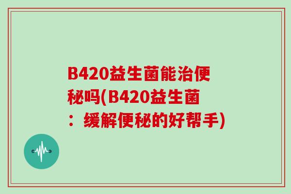 B420益生菌能治便秘吗(B420益生菌：缓解便秘的好帮手)