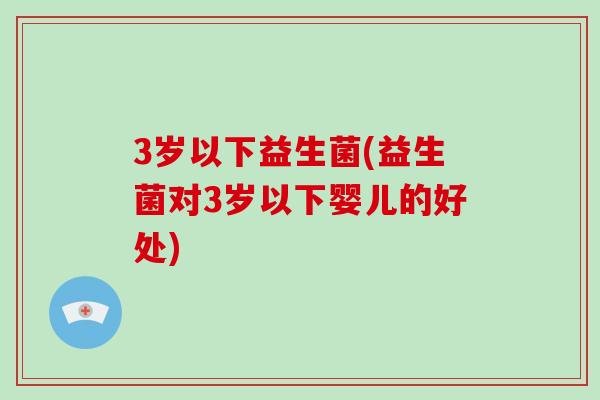 3岁以下益生菌(益生菌对3岁以下婴儿的好处)